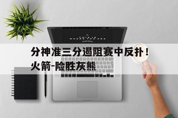 随机关于分神准三分遏阻赛中反扑！火箭-险胜灰熊的信息