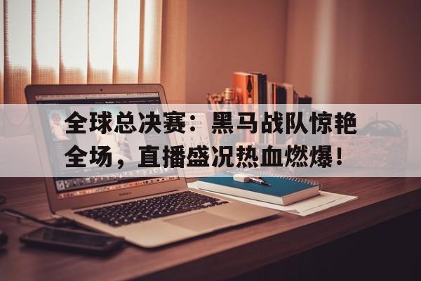 随机全球总决赛：黑马战队惊艳全场，直播盛况热血燃爆！