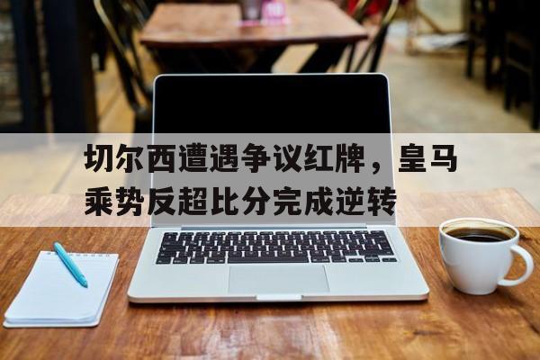 随机切尔西遭遇争议红牌，皇马乘势反超比分完成逆转