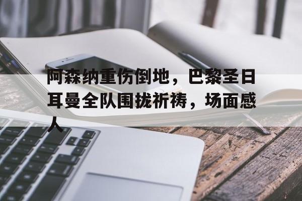 随机阿森纳重伤倒地，巴黎圣日耳曼全队围拢祈祷，场面感人